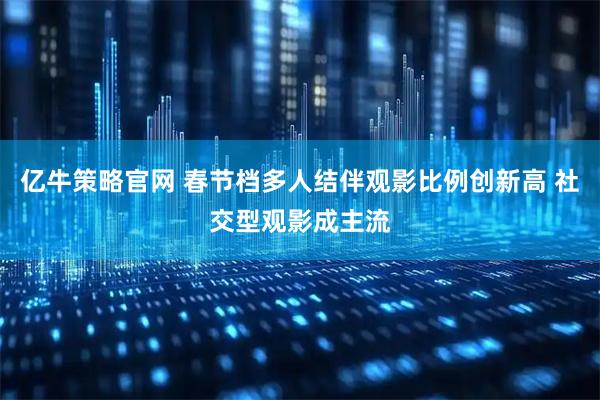 亿牛策略官网 春节档多人结伴观影比例创新高 社交型观影成主流