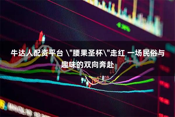 牛达人配资平台 ＂腰果圣杯＂走红 一场民俗与趣味的双向奔赴