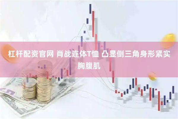 杠杆配资官网 肖战连体T恤 凸显倒三角身形紧实胸腹肌